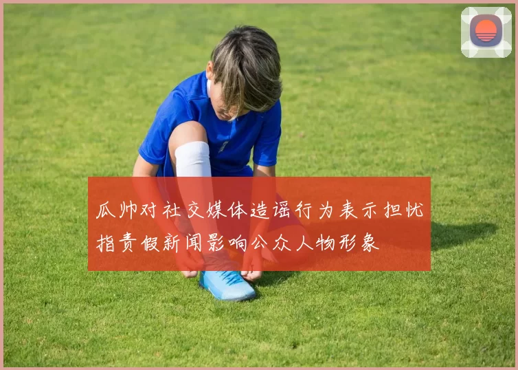 瓜帅对社交媒体造谣行为表示担忧指责假新闻影响公众人物形象