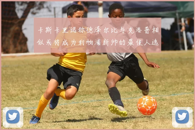 卡斯卡里诺称德泽尔比与克洛普相似或将成为利物浦新帅的最佳人选