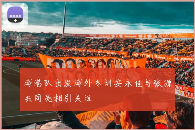 海港队出发海外冬训安永佳与张源共同亮相引关注
