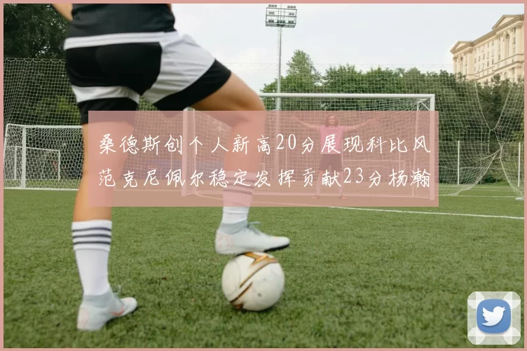 桑德斯创个人新高20分展现科比风范克尼佩尔稳定发挥贡献23分杨瀚森短短2分钟斩获4分