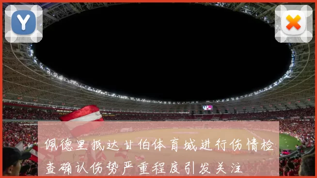 佩德里抵达甘伯体育城进行伤情检查确认伤势严重程度引发关注