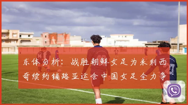 东体分析：战胜朝鲜女足为米利西奇续约铺路亚运会中国女足全力争金