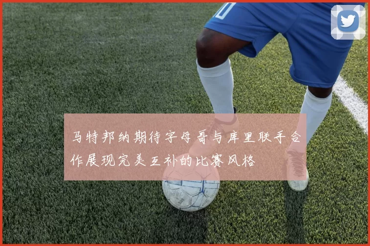 马特邦纳期待字母哥与库里联手合作展现完美互补的比赛风格