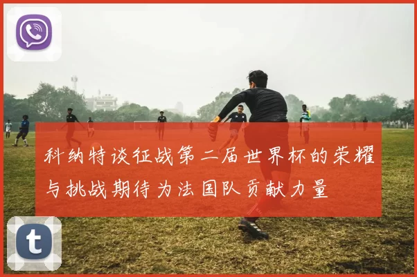 科纳特谈征战第二届世界杯的荣耀与挑战期待为法国队贡献力量